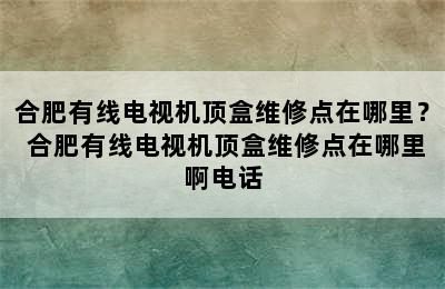 合肥有线电视机顶盒维修点在哪里？ 合肥有线电视机顶盒维修点在哪里啊电话